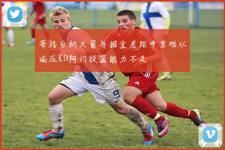 蒂格分析火箭与掘金差距申京难以减压KD阿门投篮能力不足