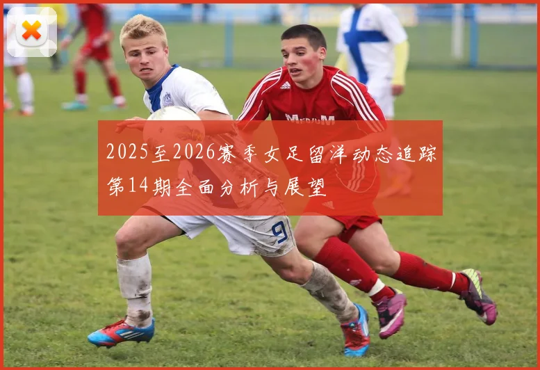 2025至2026赛季女足留洋动态追踪第14期全面分析与展望