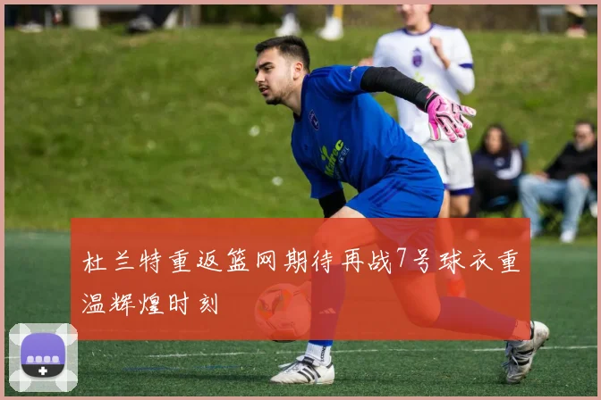 杜兰特重返篮网期待再战7号球衣重温辉煌时刻