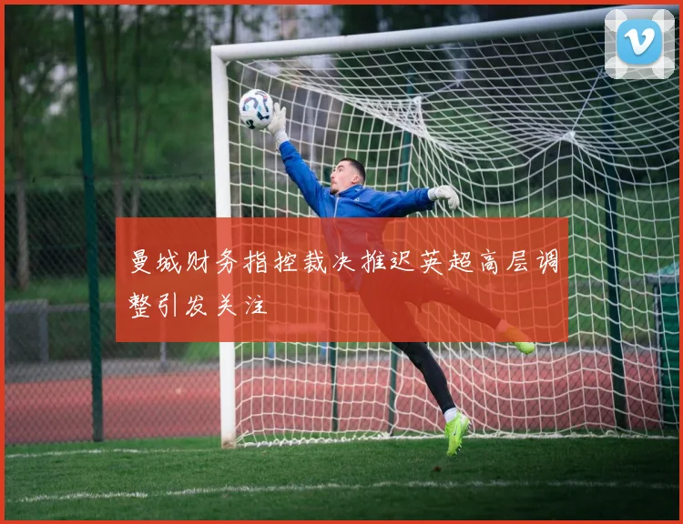 曼城财务指控裁决推迟英超高层调整引发关注