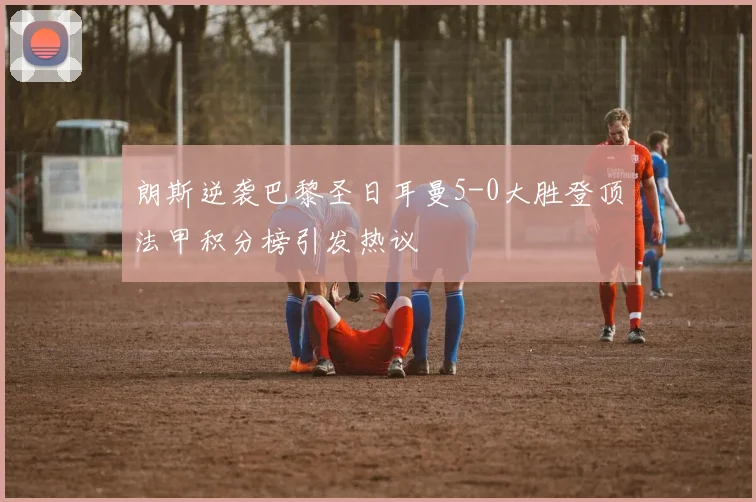朗斯逆袭巴黎圣日耳曼5-0大胜登顶法甲积分榜引发热议