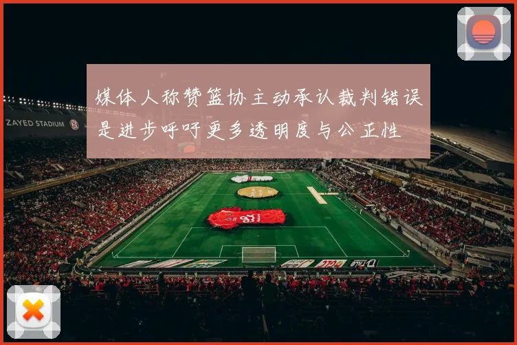 媒体人称赞篮协主动承认裁判错误是进步呼吁更多透明度与公正性