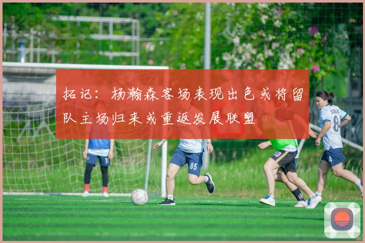 拓记：杨瀚森客场表现出色或将留队主场归来或重返发展联盟