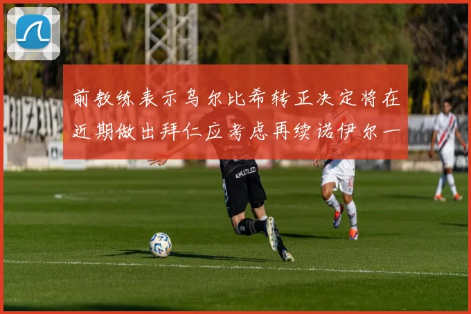 前教练表示乌尔比希转正决定将在近期做出拜仁应考虑再续诺伊尔一年合同