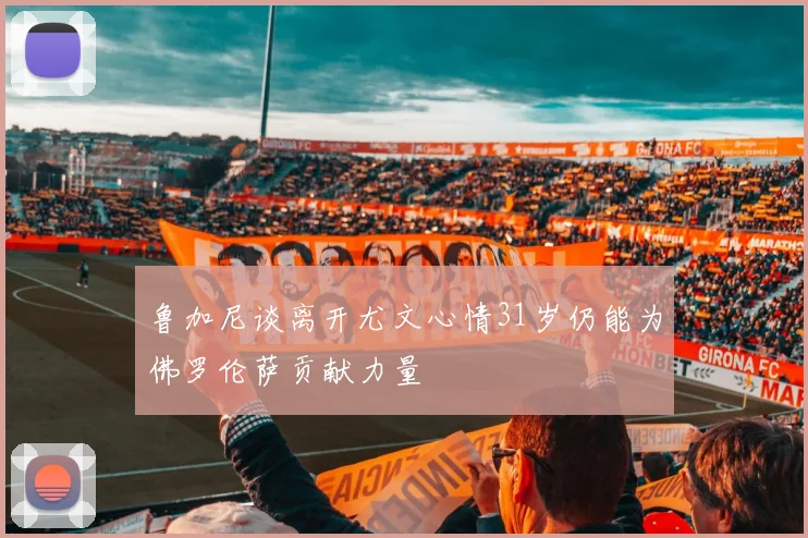 鲁加尼谈离开尤文心情31岁仍能为佛罗伦萨贡献力量