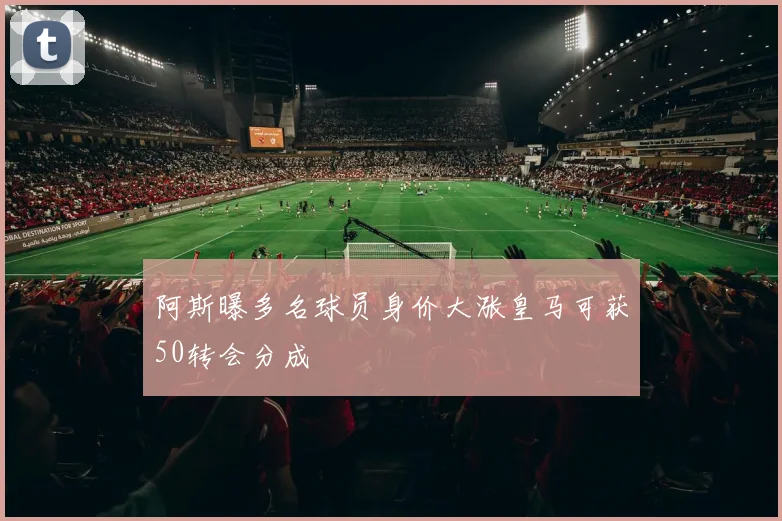 阿斯曝多名球员身价大涨皇马可获50转会分成