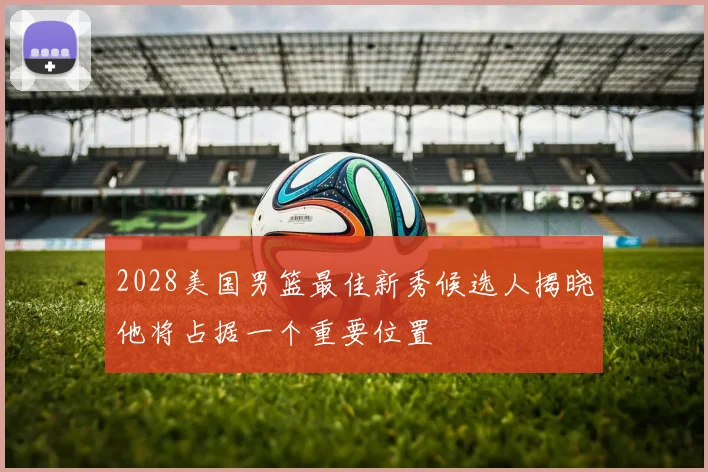 2028美国男篮最佳新秀候选人揭晓他将占据一个重要位置