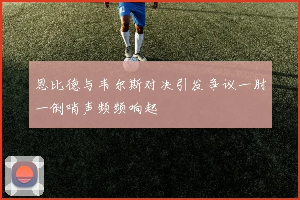 恩比德与韦尔斯对决引发争议一肘一倒哨声频频响起