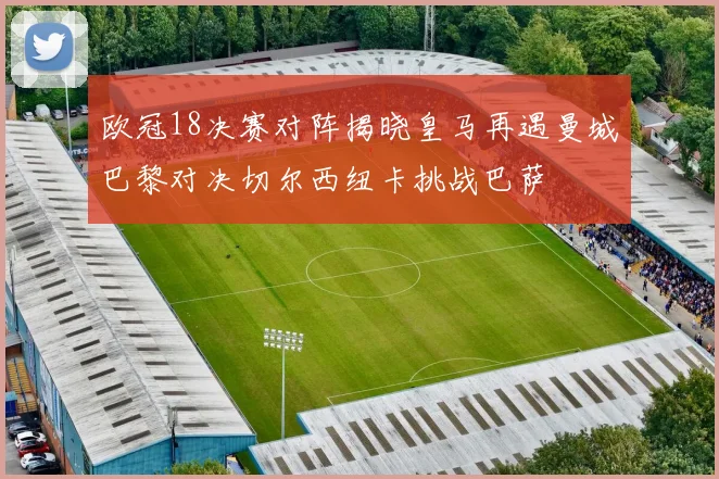 欧冠18决赛对阵揭晓皇马再遇曼城巴黎对决切尔西纽卡挑战巴萨
