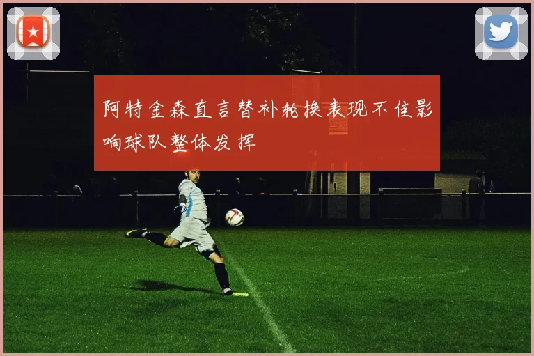 阿特金森直言替补轮换表现不佳影响球队整体发挥