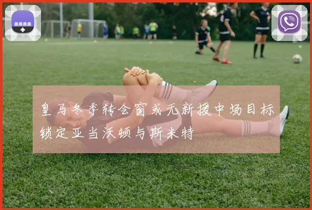皇马冬季转会窗或无新援中场目标锁定亚当沃顿与斯米特